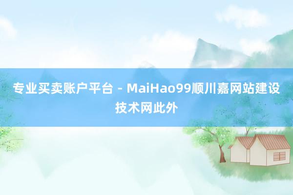 专业买卖账户平台 - MaiHao99顺川嘉网站建设技术网此外